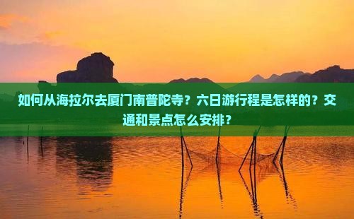 如何从海拉尔去厦门南普陀寺？六日游行程是怎样的？交通和景点怎么安排？