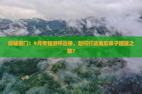 探秘厦门！9月带娃游怀远楼，如何打造难忘亲子团建之旅？