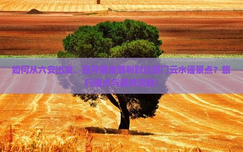 如何从六安出发，避开拥堵顺利到达厦门云水谣景点？旅行痛点与最新攻略！