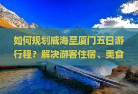 如何规划威海至厦门五日游行程？解决游客住宿、美食痛点，解锁网红打卡新体验！