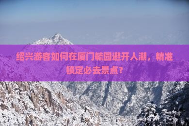 绍兴游客如何在厦门毓园避开人潮，精准锁定必去景点？