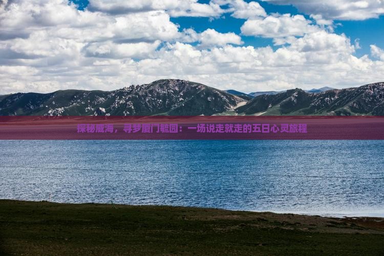 探秘威海，寻梦厦门毓园：一场说走就走的五日心灵旅程