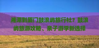 湘潭到厦门鼓浪屿旅行社？鼓浪屿旅游攻略、亲子游学新选择