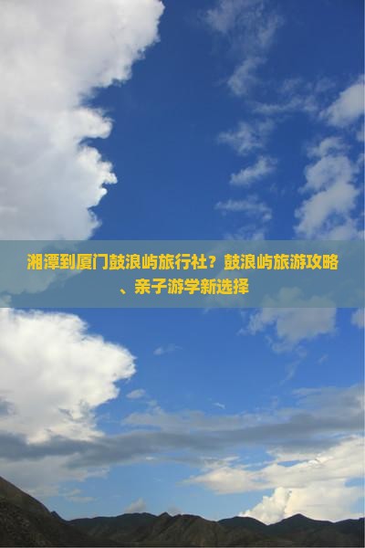 湘潭到厦门鼓浪屿旅行社？鼓浪屿旅游攻略、亲子游学新选择