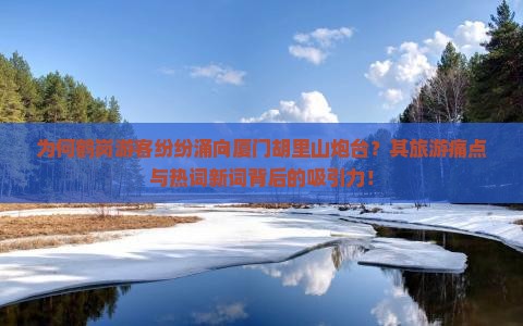 为何鹤岗游客纷纷涌向厦门胡里山炮台？其旅游痛点与热词新词背后的吸引力！