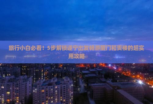 旅行小白必看！5步解锁遂宁出发畅游厦门和贵楼的超实用攻略