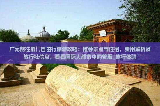 广元前往厦门自由行旅游攻略：推荐景点与住宿，费用解析及旅行社信息，看看国际大都市中的曾厝垵旅行体验