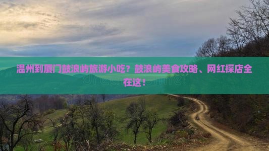 温州到厦门鼓浪屿旅游小吃？鼓浪屿美食攻略、网红探店全在这！