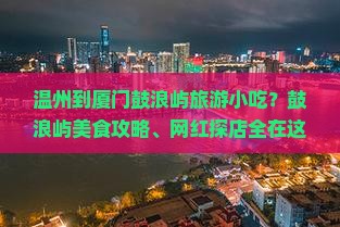 温州到厦门鼓浪屿旅游小吃？鼓浪屿美食攻略、网红探店全在这！