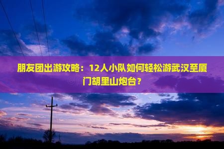 朋友团出游攻略：12人小队如何轻松游武汉至厦门胡里山炮台？