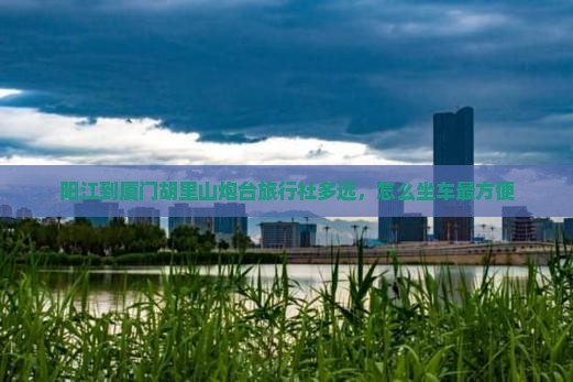 阳江到厦门胡里山炮台旅行社多远，怎么坐车最方便