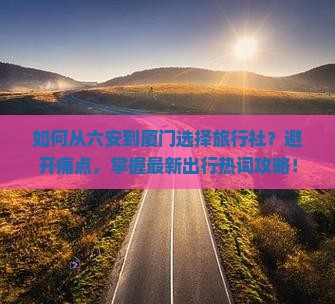 如何从六安到厦门选择旅行社？避开痛点，掌握最新出行热词攻略！