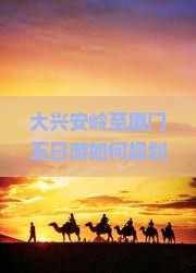 大兴安岭至厦门五日游如何规划才能避免旅途痛点，玩转新潮热词景点？