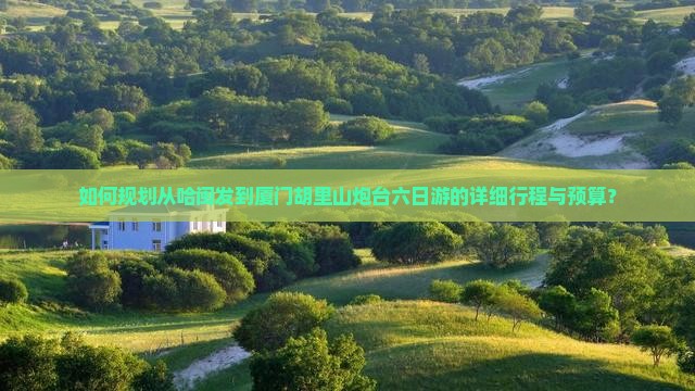 如何规划从哈闽发到厦门胡里山炮台六日游的详细行程与预算？