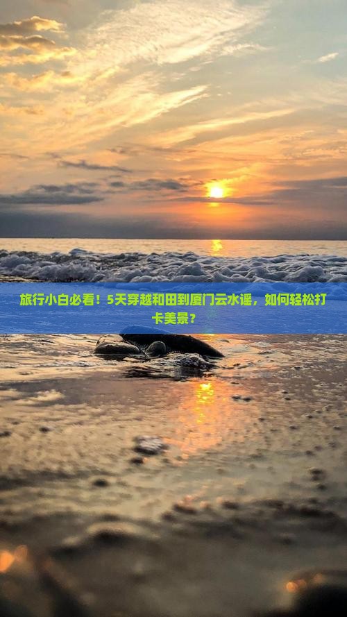 旅行小白必看！5天穿越和田到厦门云水谣，如何轻松打卡美景？