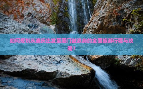 如何规划从迪庆出发至厦门鼓浪屿的全面旅游行程与攻略？