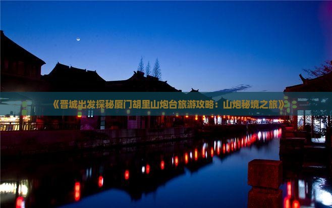 《晋城出发探秘厦门胡里山炮台旅游攻略：山炮秘境之旅》