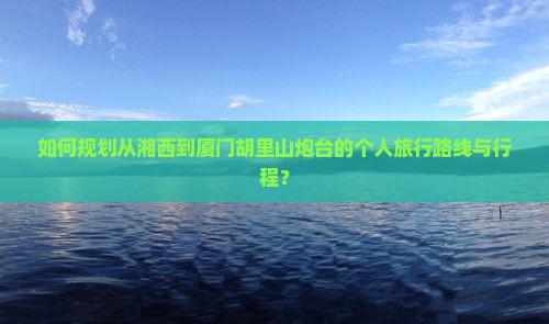 如何规划从湘西到厦门胡里山炮台的个人旅行路线与行程？