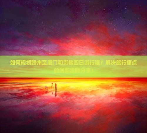 如何规划赣州至厦门和贵楼四日游行程？解决旅行痛点的创新攻略分享！