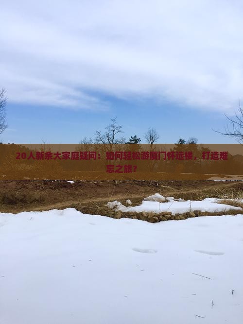 20人新余大家庭疑问：如何轻松游厦门怀远楼，打造难忘之旅？