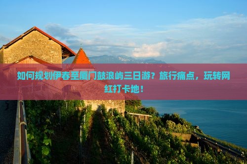 如何规划伊春至厦门鼓浪屿三日游？旅行痛点，玩转网红打卡地！