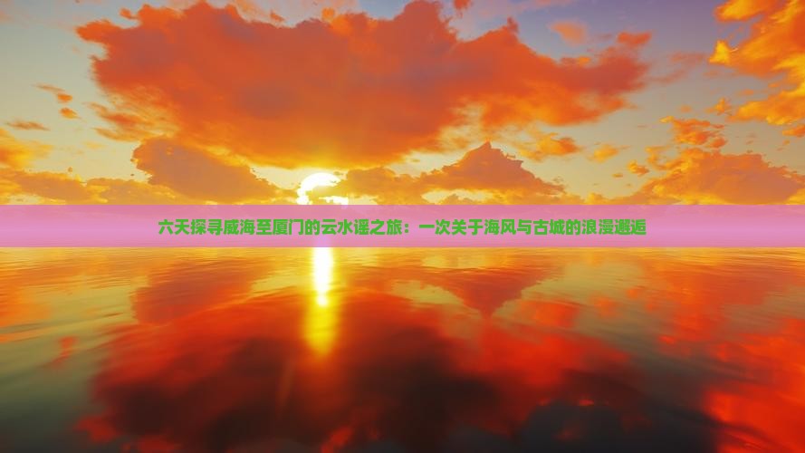 六天探寻威海至厦门的云水谣之旅：一次关于海风与古城的浪漫邂逅