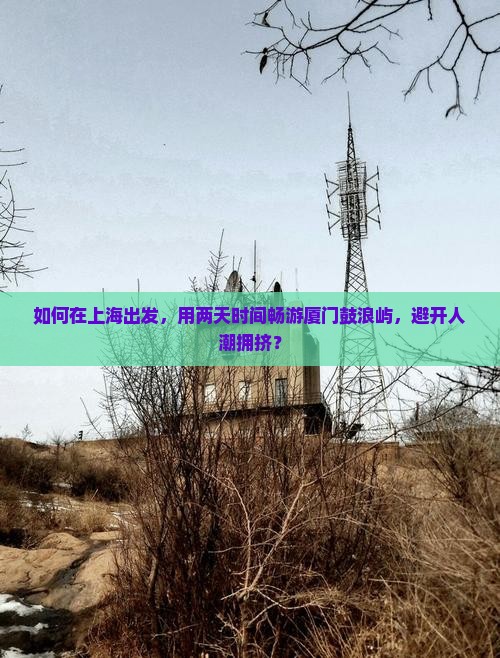 如何在上海出发，用两天时间畅游厦门鼓浪屿，避开人潮拥挤？