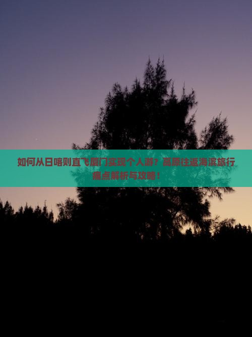 如何从日喀则直飞厦门实现个人游？高原往返海滨旅行痛点解析与攻略！