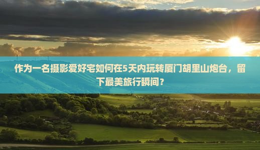 作为一名摄影爱好宅如何在5天内玩转厦门胡里山炮台，留下最美旅行瞬间？