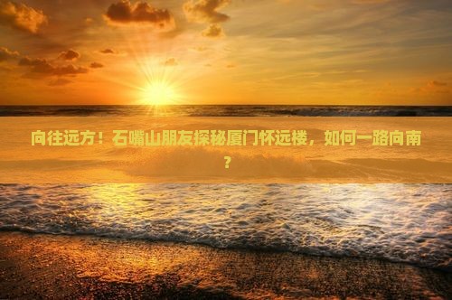 向往远方！石嘴山朋友探秘厦门怀远楼，如何一路向南？