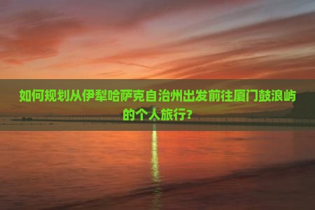 如何规划从伊犁哈萨克自治州出发前往厦门鼓浪屿的个人旅行？