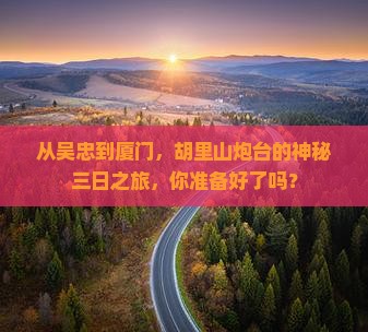 从吴忠到厦门，胡里山炮台的神秘三日之旅，你准备好了吗？