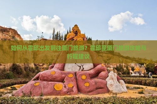 如何从霍邱出发前往厦门旅游？霍邱至厦门旅游攻略与行程建议