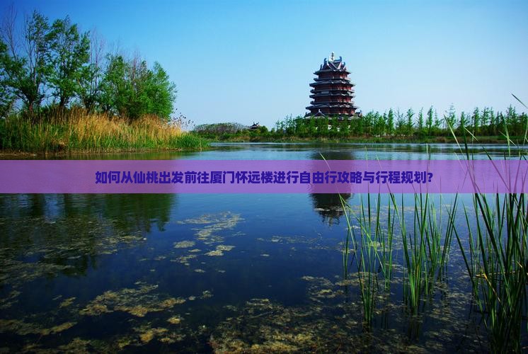 如何从仙桃出发前往厦门怀远楼进行自由行攻略与行程规划？