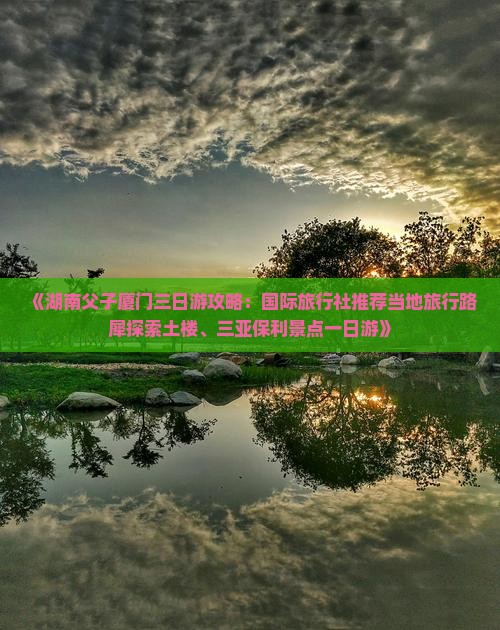 《湖南父子厦门三日游攻略：国际旅行社推荐当地旅行路犀探索土楼、三亚保利景点一日游》