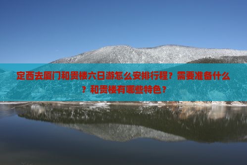 定西去厦门和贵楼六日游怎么安排行程？需要准备什么？和贵楼有哪些特色？