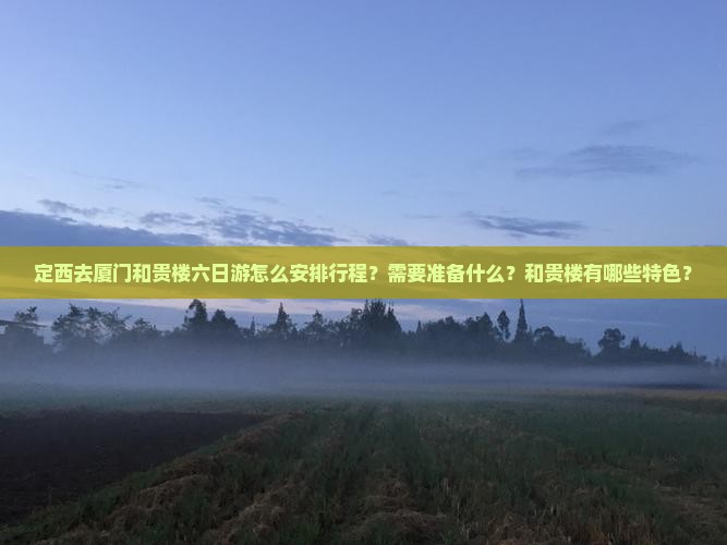 定西去厦门和贵楼六日游怎么安排行程？需要准备什么？和贵楼有哪些特色？