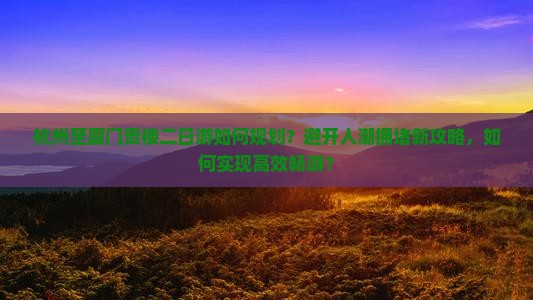 杭州至厦门贵楼二日游如何规划？避开人潮拥堵新攻略，如何实现高效畅游？