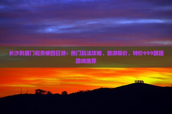 长沙到厦门和贵楼四日游：热门玩法攻略、旅游报价、特价999跟团路线推荐