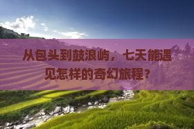 从包头到鼓浪屿，七天能遇见怎样的奇幻旅程？