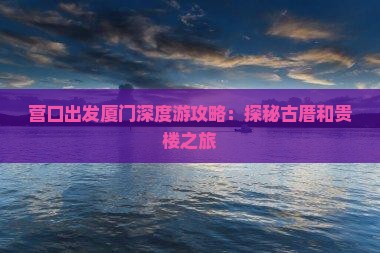 营口出发厦门深度游攻略：探秘古厝和贵楼之旅