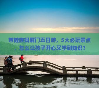 带娃族妈厦门五日游，5大必玩景点，怎么让孩子开心又学到知识？