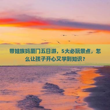 带娃族妈厦门五日游，5大必玩景点，怎么让孩子开心又学到知识？