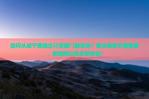 如何从咸宁便捷出行至厦门鼓浪屿？解决游客交通难题，解锁网红景点新体验！