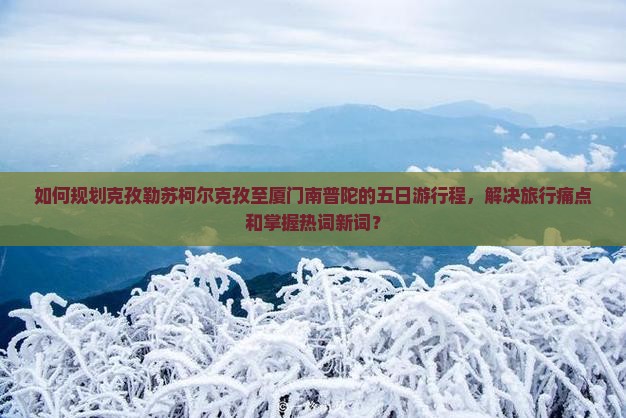 如何规划克孜勒苏柯尔克孜至厦门南普陀的五日游行程，解决旅行痛点和掌握热词新词？