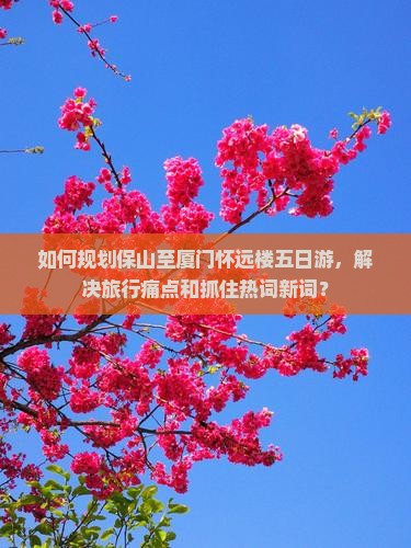 如何规划保山至厦门怀远楼五日游，解决旅行痛点和抓住热词新词？