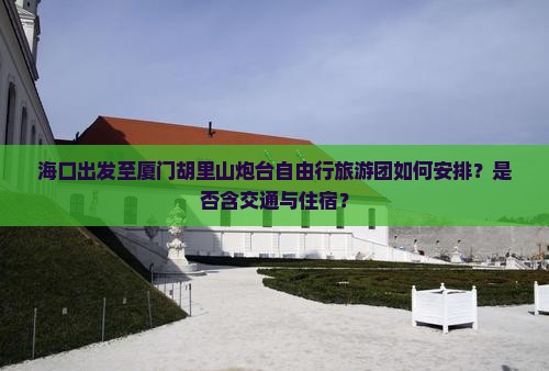 海口出发至厦门胡里山炮台自由行旅游团如何安排？是否含交通与住宿？