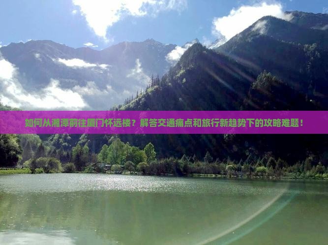 如何从湘潭前往厦门怀远楼？解答交通痛点和旅行新趋势下的攻略难题！