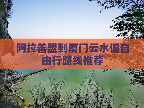 阿拉善盟到厦门云水谣自由行路线推荐