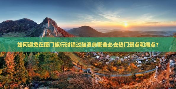 如何避免在厦门旅行时错过鼓浪屿哪些必去热门景点和痛点？